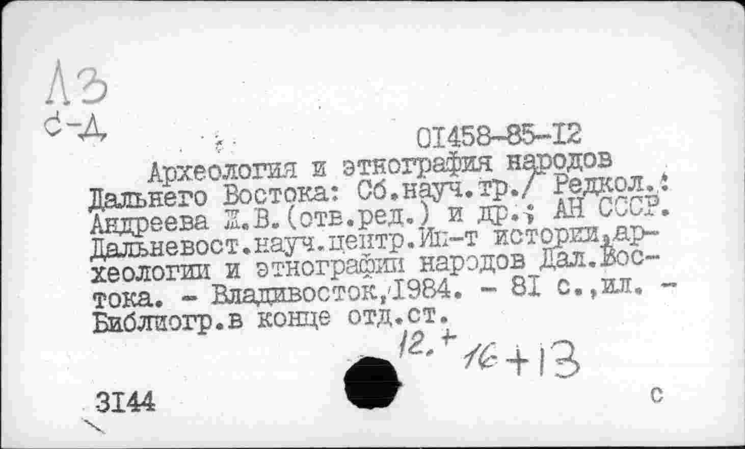 ﻿kb
. ç.	01458-85-12
Археология и	*
Дальнего Востока: Об.науч. тр.Л Дедкол.,. Андреева. Z.B. (отв.ред.) и др.; ~LCX.* Дал^невост.науч. центр. Љ-т истории »археологии и этнографии народов Дал.Востока, - Владивосток,'1.984. - 81 С.,ил. -Библиогр.в конце отд.ст.
_ yz:_L .о
3144
с